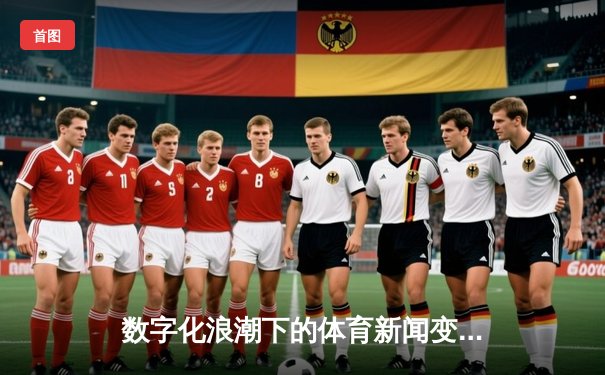 数字化浪潮下的体育新闻变革：从实时播报到沉浸式体验