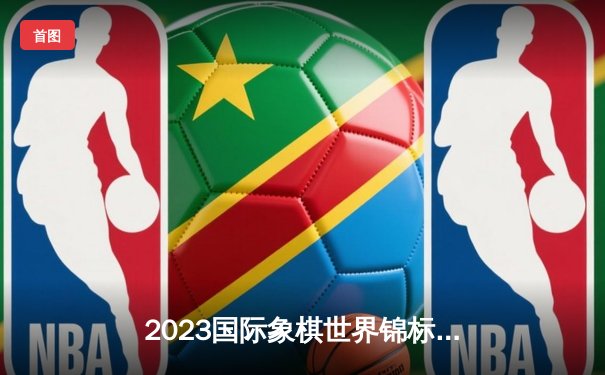 2023国际象棋世界锦标赛：卡尔森成功卫冕，与对手酣战八局经典对决