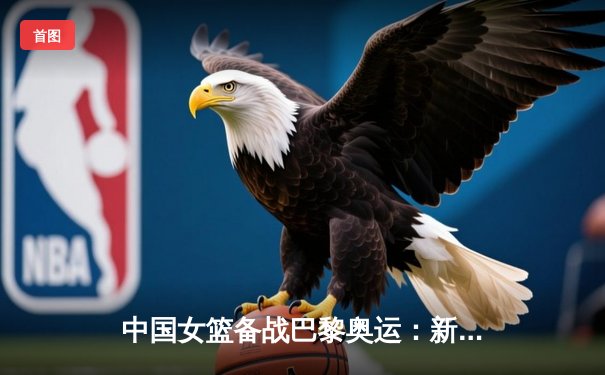 中国女篮备战巴黎奥运：新老交替下的挑战与机遇